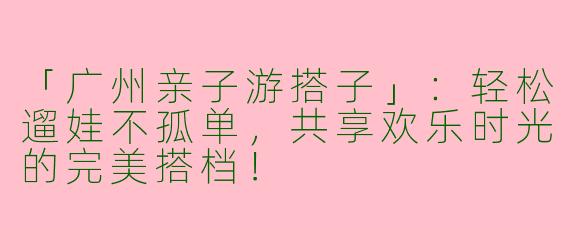 「广州亲子游搭子」：轻松遛娃不孤单，共享欢乐时光的完美搭档！