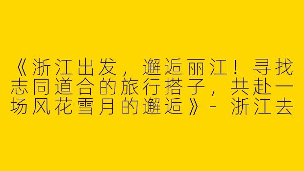 《浙江出发，邂逅丽江！寻找志同道合的旅行搭子，共赴一场风花雪月的邂逅》-浙江去丽江旅游搭子