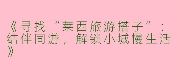《寻找“莱西旅游搭子”：结伴同游，解锁小城慢生活》