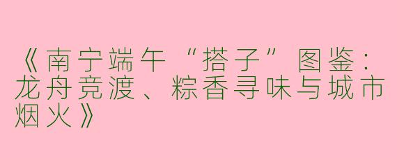 《南宁端午“搭子”图鉴：龙舟竞渡、粽香寻味与城市烟火》