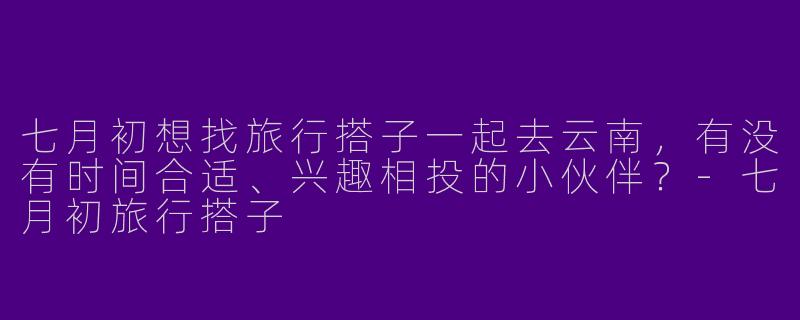 七月初想找旅行搭子一起去云南，有没有时间合适、兴趣相投的小伙伴？-七月初旅行搭子