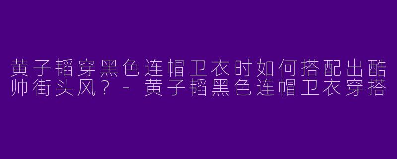 黄子韬穿黑色连帽卫衣时如何搭配出酷帅街头风？-黄子韬黑色连帽卫衣穿搭