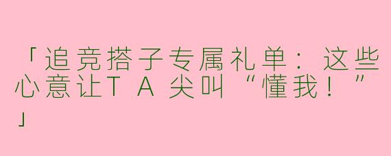 「追竞搭子专属礼单：这些心意让TA尖叫“懂我！”」