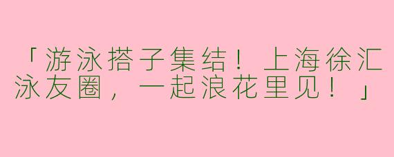 「游泳搭子集结！上海徐汇泳友圈，一起浪花里见！」