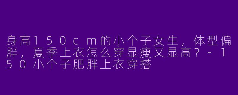 身高150cm的小个子女生，体型偏胖，夏季上衣怎么穿显瘦又显高？-150小个子肥胖上衣穿搭