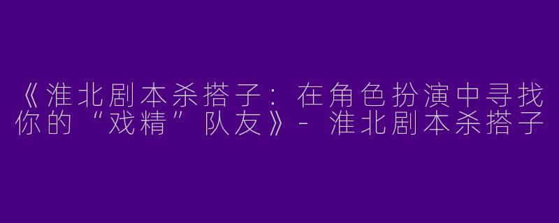 《淮北剧本杀搭子：在角色扮演中寻找你的“戏精”队友》-淮北剧本杀搭子