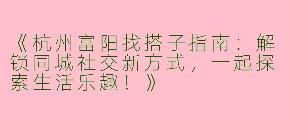 《杭州富阳找搭子指南：解锁同城社交新方式，一起探索生活乐趣！》