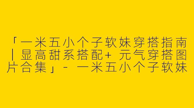 「一米五小个子软妹穿搭指南｜显高甜系搭配+元气穿搭图片合集」-一米五小个子软妹穿搭图片