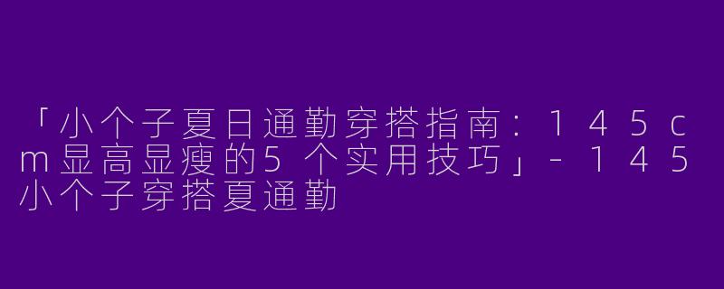 「小个子夏日通勤穿搭指南：145cm显高显瘦的5个实用技巧」-145小个子穿搭夏通勤