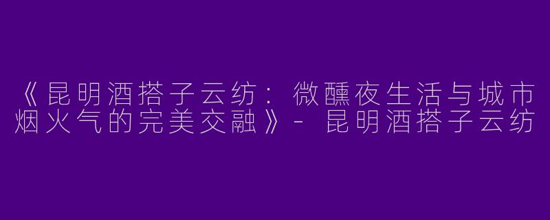 《昆明酒搭子云纺：微醺夜生活与城市烟火气的完美交融》-昆明酒搭子云纺