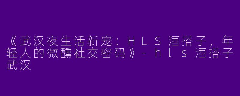 《武汉夜生活新宠：HLS酒搭子，年轻人的微醺社交密码》-hls酒搭子武汉