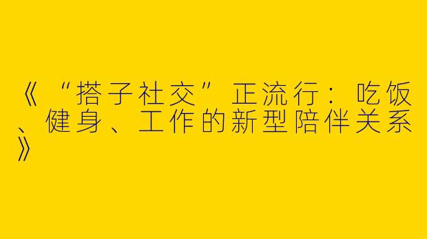 《“搭子社交”正流行：吃饭、健身、工作的新型陪伴关系》