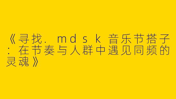 《寻找.mdsk音乐节搭子：在节奏与人群中遇见同频的灵魂》