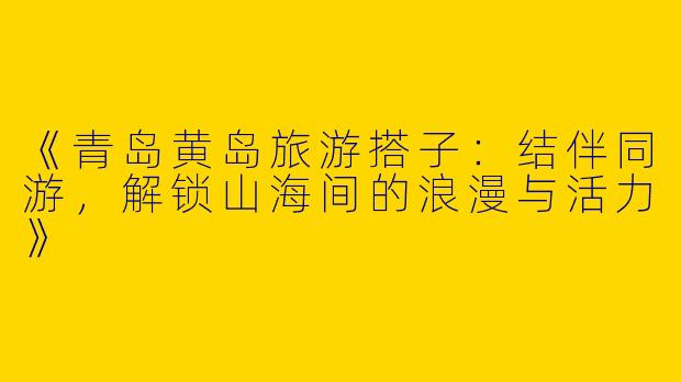 《青岛黄岛旅游搭子：结伴同游，解锁山海间的浪漫与活力》