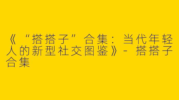 《“搭搭子”合集：当代年轻人的新型社交图鉴》-搭搭子合集