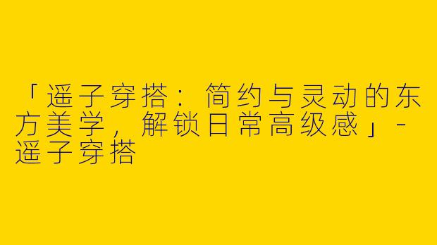 「遥子穿搭：简约与灵动的东方美学，解锁日常高级感」-遥子穿搭