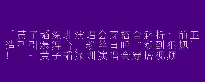 「黄子韬深圳演唱会穿搭全解析：前卫造型引爆舞台，粉丝直呼“潮到犯规”！」-黄子韬深圳演唱会穿搭视频