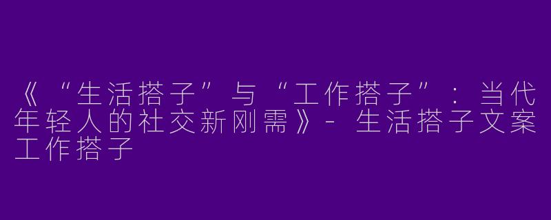 《“生活搭子”与“工作搭子”：当代年轻人的社交新刚需》-生活搭子文案工作搭子