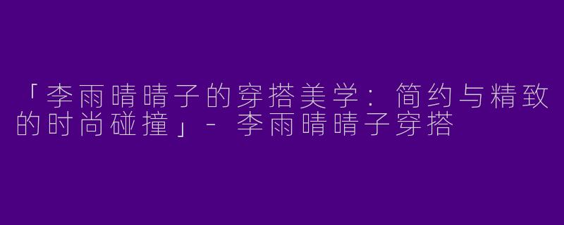 「李雨晴晴子的穿搭美学：简约与精致的时尚碰撞」-李雨晴晴子穿搭