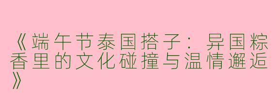 《端午节泰国搭子：异国粽香里的文化碰撞与温情邂逅》