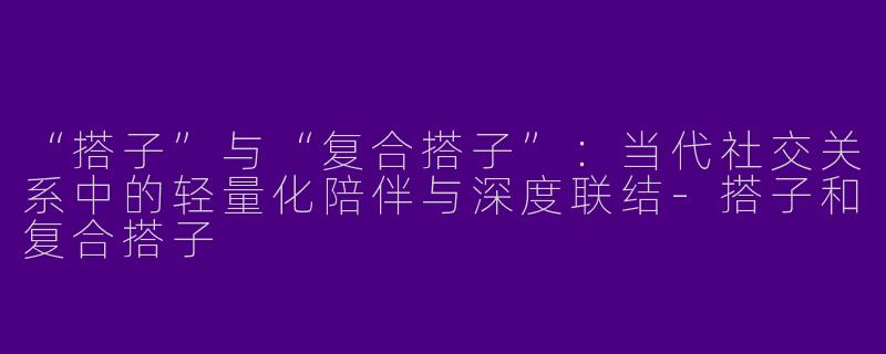 “搭子”与“复合搭子”：当代社交关系中的轻量化陪伴与深度联结-搭子和复合搭子