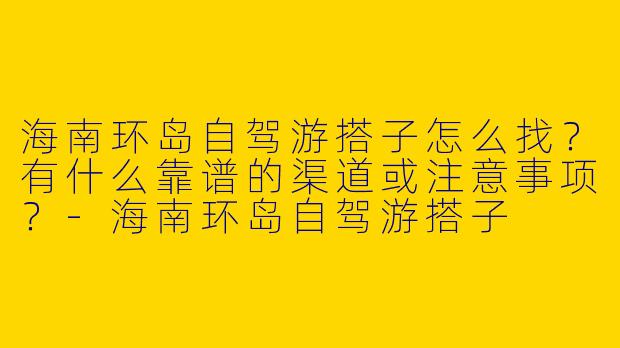 海南环岛自驾游搭子怎么找？有什么靠谱的渠道或注意事项？-海南环岛自驾游搭子