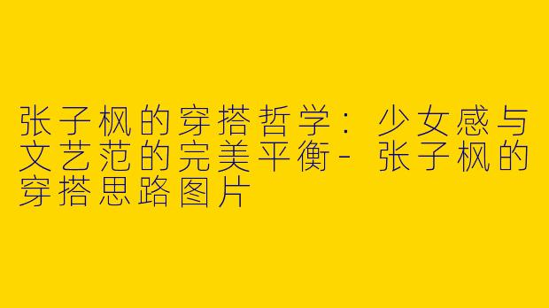 张子枫的穿搭哲学：少女感与文艺范的完美平衡-张子枫的穿搭思路图片