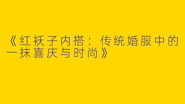 《红袄子内搭：传统婚服中的一抹喜庆与时尚》