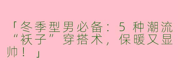 「冬季型男必备：5种潮流“袄子”穿搭术，保暖又显帅！」