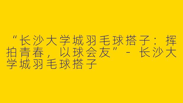 “长沙大学城羽毛球搭子：挥拍青春，以球会友”-长沙大学城羽毛球搭子