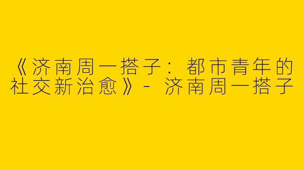 《济南周一搭子：都市青年的社交新治愈》-济南周一搭子