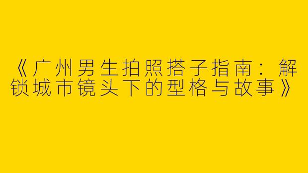 《广州男生拍照搭子指南：解锁城市镜头下的型格与故事》