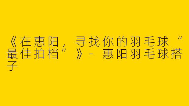 《在惠阳，寻找你的羽毛球“最佳拍档”》-惠阳羽毛球搭子