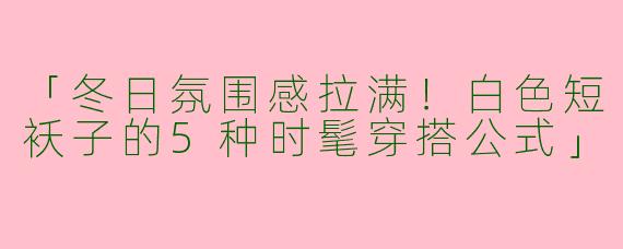 「冬日氛围感拉满！白色短袄子的5种时髦穿搭公式」