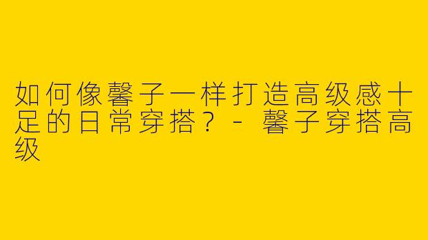 如何像馨子一样打造高级感十足的日常穿搭？-馨子穿搭高级