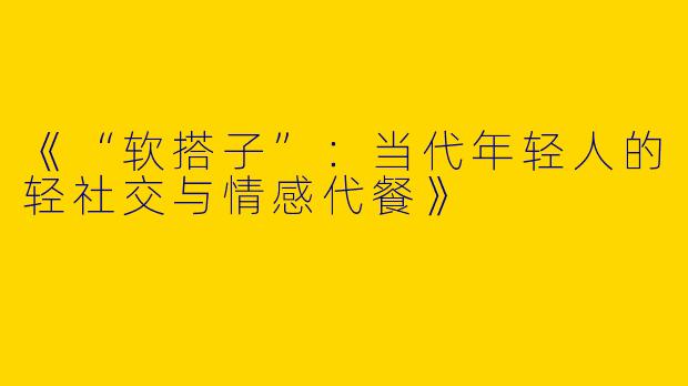 《“软搭子”：当代年轻人的轻社交与情感代餐》