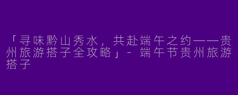 「寻味黔山秀水，共赴端午之约——贵州旅游搭子全攻略」-端午节贵州旅游搭子