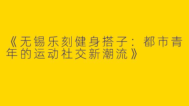 《无锡乐刻健身搭子：都市青年的运动社交新潮流》