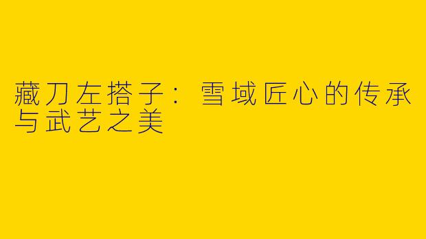 藏刀左搭子：雪域匠心的传承与武艺之美