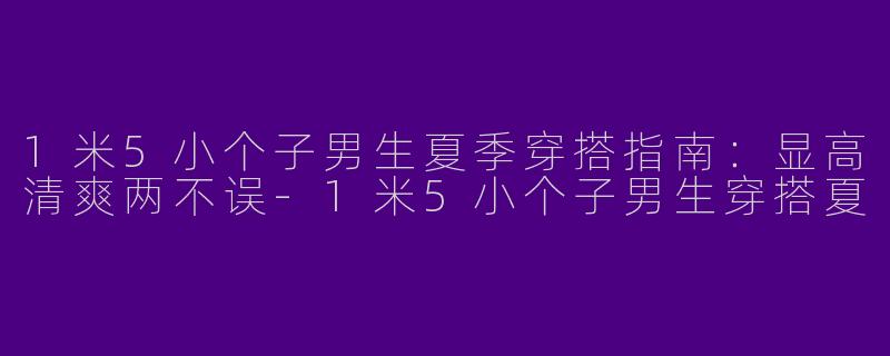 1米5小个子男生夏季穿搭指南：显高清爽两不误-1米5小个子男生穿搭夏
