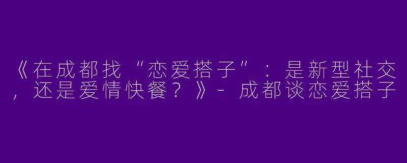 《在成都找“恋爱搭子”：是新型社交，还是爱情快餐？》-成都谈恋爱搭子