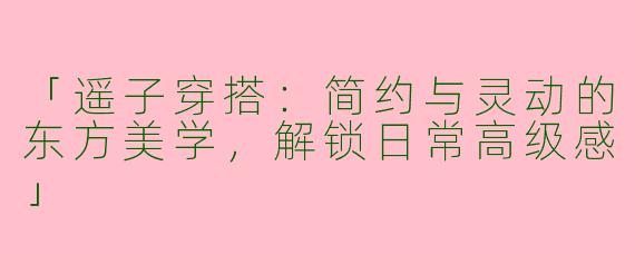 「遥子穿搭：简约与灵动的东方美学，解锁日常高级感」
