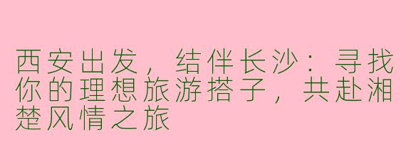 西安出发，结伴长沙：寻找你的理想旅游搭子，共赴湘楚风情之旅