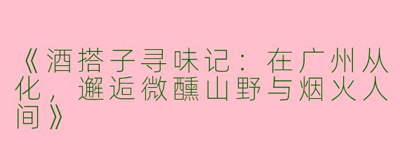 《酒搭子寻味记：在广州从化，邂逅微醺山野与烟火人间》