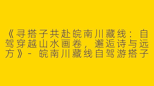 《寻搭子共赴皖南川藏线：自驾穿越山水画卷，邂逅诗与远方》-皖南川藏线自驾游搭子