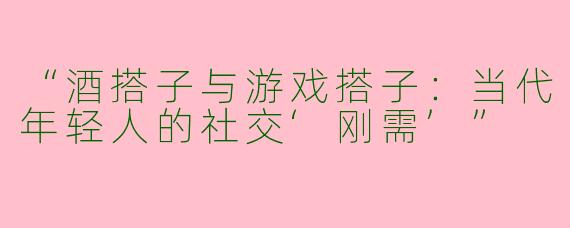 “酒搭子与游戏搭子：当代年轻人的社交‘刚需’”