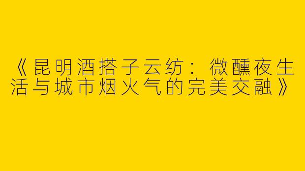 《昆明酒搭子云纺：微醺夜生活与城市烟火气的完美交融》
