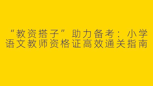 “教资搭子”助力备考：小学语文教师资格证高效通关指南