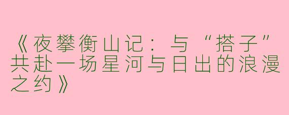 《夜攀衡山记：与“搭子”共赴一场星河与日出的浪漫之约》