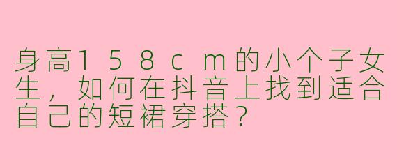 身高158cm的小个子女生，如何在抖音上找到适合自己的短裙穿搭？